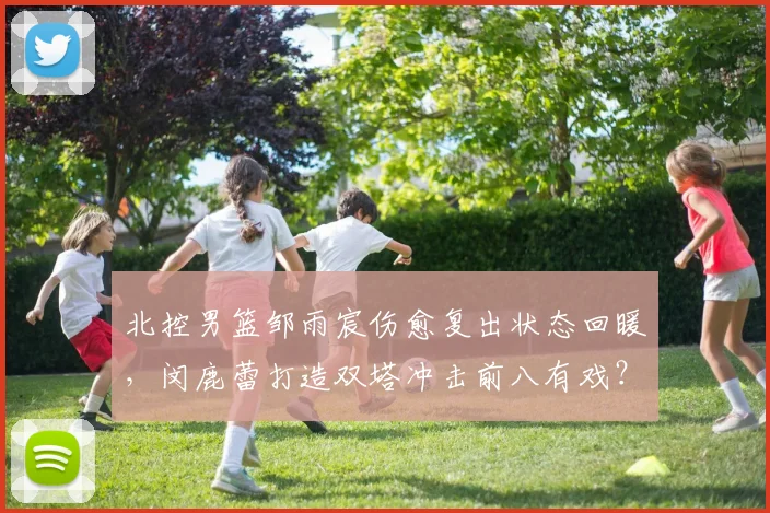 北控男篮邹雨宸伤愈复出状态回暖,闵鹿蕾打造双塔冲击前八有戏?