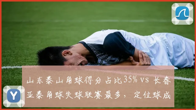 山东泰山角球得分占比35% vs 长春亚泰角球失球联赛最多，定位球成胜负手