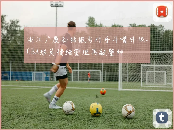 浙江广厦孙铭徽与对手斗嘴升级,CBA球员情绪管理再敲警钟
