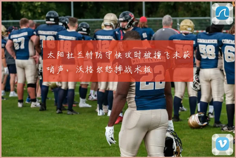 太阳杜兰特防守快攻时被撞飞未获哨声，沃格尔怒摔战术板