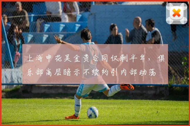 上海申花吴金贵合同仅剩半年,俱乐部高层暗示不续约引内部动荡