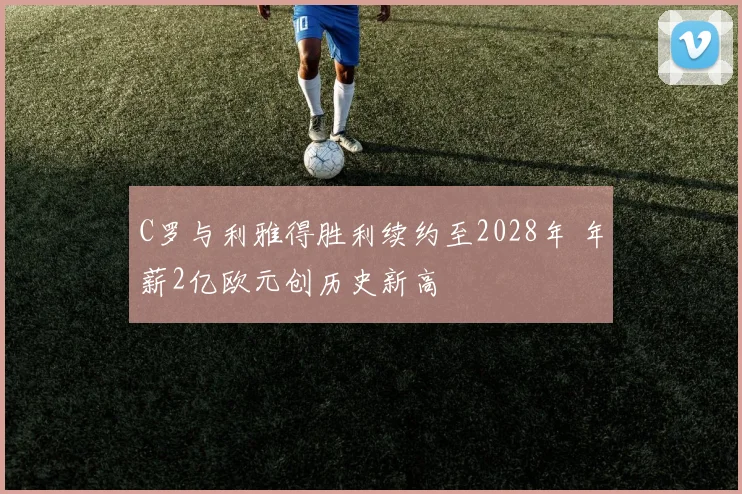 C罗与利雅得胜利续约至2028年 年薪2亿欧元创历史新高