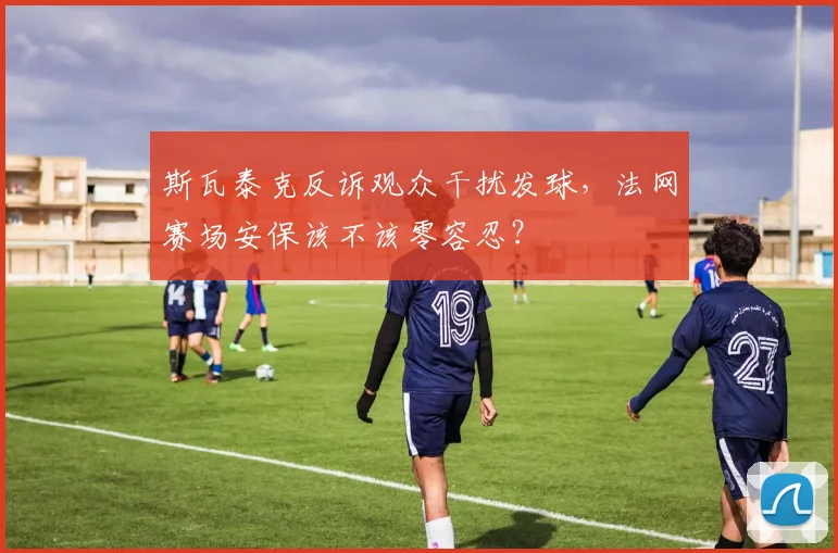 斯瓦泰克反诉观众干扰发球,法网赛场安保该不该零容忍?