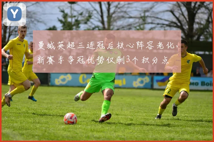 曼城英超三连冠后核心阵容老化,新赛季争冠优势仅剩3个积分点