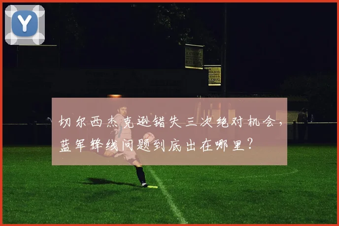 切尔西杰克逊错失三次绝对机会,蓝军锋线问题到底出在哪里?